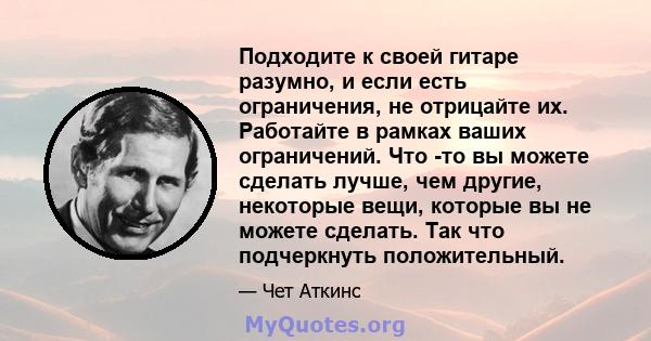 Подходите к своей гитаре разумно, и если есть ограничения, не отрицайте их. Работайте в рамках ваших ограничений. Что -то вы можете сделать лучше, чем другие, некоторые вещи, которые вы не можете сделать. Так что