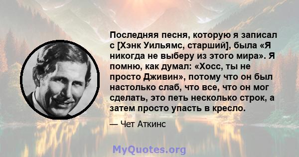 Последняя песня, которую я записал с [Хэнк Уильямс, старший], была «Я никогда не выберу из этого мира». Я помню, как думал: «Хосс, ты не просто Дживин», потому что он был настолько слаб, что все, что он мог сделать, это 