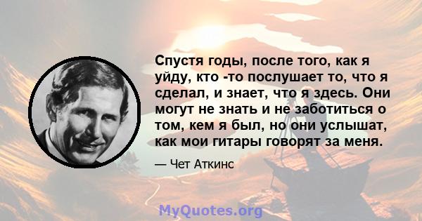 Спустя годы, после того, как я уйду, кто -то послушает то, что я сделал, и знает, что я здесь. Они могут не знать и не заботиться о том, кем я был, но они услышат, как мои гитары говорят за меня.