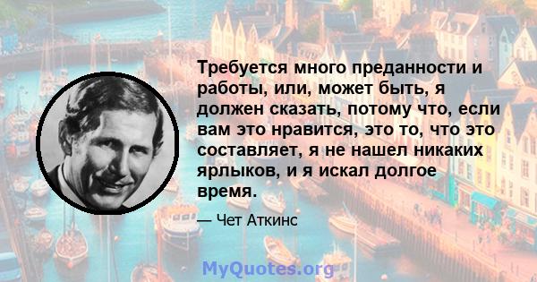 Требуется много преданности и работы, или, может быть, я должен сказать, потому что, если вам это нравится, это то, что это составляет, я не нашел никаких ярлыков, и я искал долгое время.