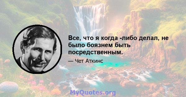 Все, что я когда -либо делал, не было боязнем быть посредственным.