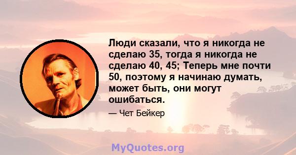 Люди сказали, что я никогда не сделаю 35, тогда я никогда не сделаю 40, 45; Теперь мне почти 50, поэтому я начинаю думать, может быть, они могут ошибаться.