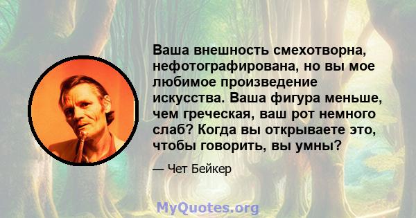 Ваша внешность смехотворна, нефотографирована, но вы мое любимое произведение искусства. Ваша фигура меньше, чем греческая, ваш рот немного слаб? Когда вы открываете это, чтобы говорить, вы умны?