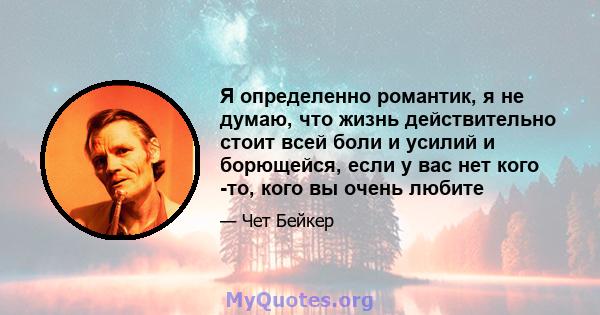 Я определенно романтик, я не думаю, что жизнь действительно стоит всей боли и усилий и борющейся, если у вас нет кого -то, кого вы очень любите