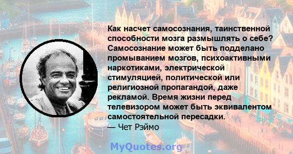 Как насчет самосознания, таинственной способности мозга размышлять о себе? Самосознание может быть подделано промыванием мозгов, психоактивными наркотиками, электрической стимуляцией, политической или религиозной