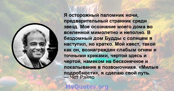 Я осторожный паломник ночи, предварительный странник среди звезд. Мое осознание моего дома во вселенной мимолетно и неполно. В бездомный дом Будды с солнцем я наступил, но кратко. Мой квест, такой как он, вознагражден