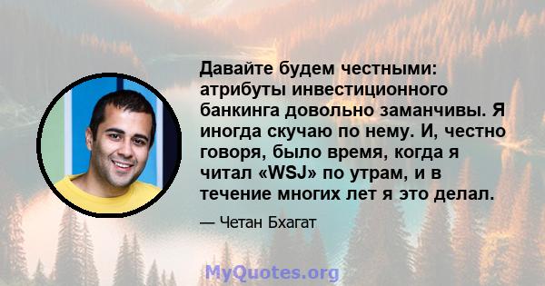 Давайте будем честными: атрибуты инвестиционного банкинга довольно заманчивы. Я иногда скучаю по нему. И, честно говоря, было время, когда я читал «WSJ» по утрам, и в течение многих лет я это делал.