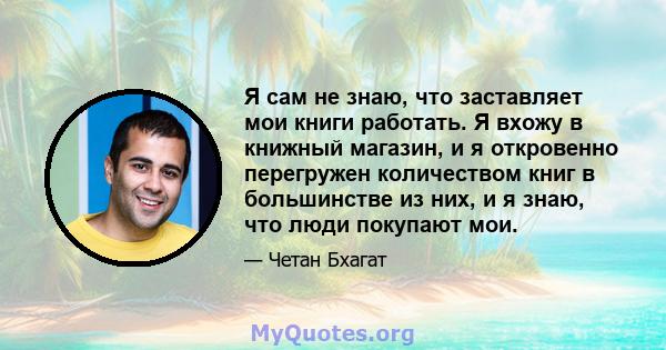 Я сам не знаю, что заставляет мои книги работать. Я вхожу в книжный магазин, и я откровенно перегружен количеством книг в большинстве из них, и я знаю, что люди покупают мои.