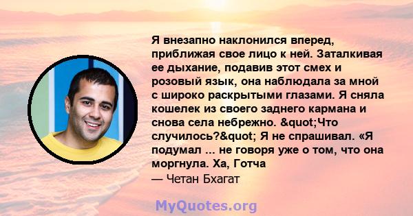 Я внезапно наклонился вперед, приближая свое лицо к ней. Заталкивая ее дыхание, подавив этот смех и розовый язык, она наблюдала за мной с широко раскрытыми глазами. Я сняла кошелек из своего заднего кармана и снова села 