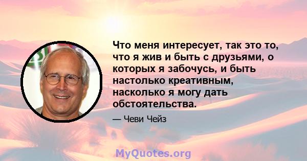 Что меня интересует, так это то, что я жив и быть с друзьями, о которых я забочусь, и быть настолько креативным, насколько я могу дать обстоятельства.