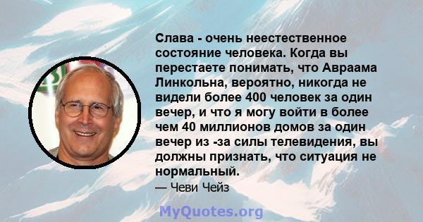 Слава - очень неестественное состояние человека. Когда вы перестаете понимать, что Авраама Линкольна, вероятно, никогда не видели более 400 человек за один вечер, и что я могу войти в более чем 40 миллионов домов за