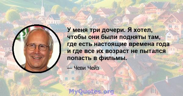 У меня три дочери. Я хотел, чтобы они были подняты там, где есть настоящие времена года и где все их возраст не пытался попасть в фильмы.