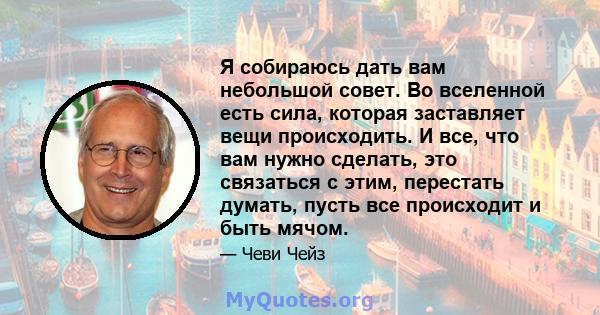 Я собираюсь дать вам небольшой совет. Во вселенной есть сила, которая заставляет вещи происходить. И все, что вам нужно сделать, это связаться с этим, перестать думать, пусть все происходит и быть мячом.