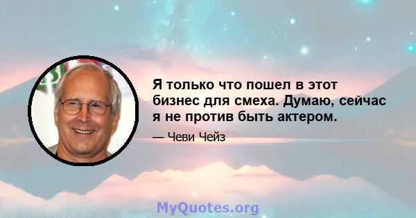 Я только что пошел в этот бизнес для смеха. Думаю, сейчас я не против быть актером.