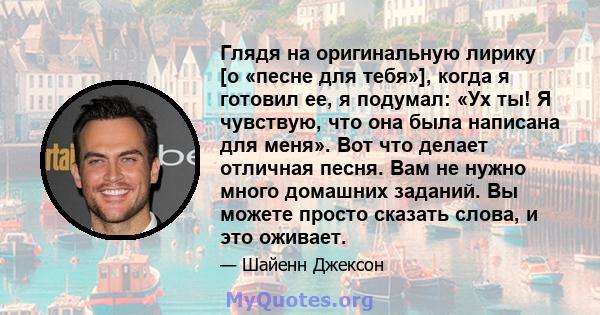 Глядя на оригинальную лирику [о «песне для тебя»], когда я готовил ее, я подумал: «Ух ты! Я чувствую, что она была написана для меня». Вот что делает отличная песня. Вам не нужно много домашних заданий. Вы можете просто 