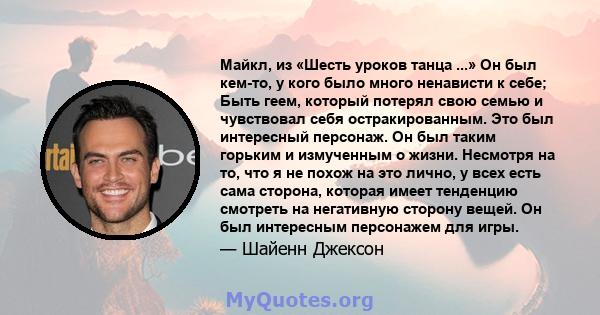 Майкл, из «Шесть уроков танца ...» Он был кем-то, у кого было много ненависти к себе; Быть геем, который потерял свою семью и чувствовал себя остракированным. Это был интересный персонаж. Он был таким горьким и