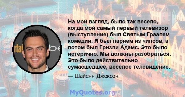 На мой взгляд, было так весело, когда мой самый первый телевизор (выступление) был Святым Граалем комедии. Я был парнем из чипсов, а потом был Гризли Адамс. Это было истерично. Мы должны разобраться. Это было