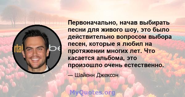 Первоначально, начав выбирать песни для живого шоу, это было действительно вопросом выбора песен, которые я любил на протяжении многих лет. Что касается альбома, это произошло очень естественно.