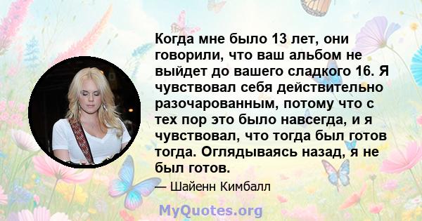 Когда мне было 13 лет, они говорили, что ваш альбом не выйдет до вашего сладкого 16. Я чувствовал себя действительно разочарованным, потому что с тех пор это было навсегда, и я чувствовал, что тогда был готов тогда.