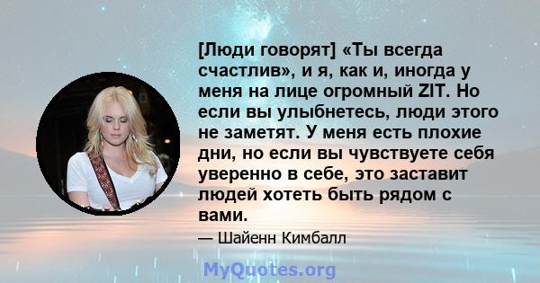 [Люди говорят] «Ты всегда счастлив», и я, как и, иногда у меня на лице огромный ZIT. Но если вы улыбнетесь, люди этого не заметят. У меня есть плохие дни, но если вы чувствуете себя уверенно в себе, это заставит людей