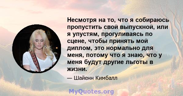 Несмотря на то, что я собираюсь пропустить свой выпускной, или я упустям, прогуливаясь по сцене, чтобы принять мой диплом, это нормально для меня, потому что я знаю, что у меня будут другие льготы в жизни.