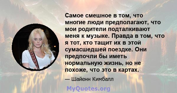 Самое смешное в том, что многие люди предполагают, что мои родители подталкивают меня к музыке. Правда в том, что я тот, кто тащит их в этой сумасшедшей поездке. Они предпочли бы иметь нормальную жизнь, но не похоже,