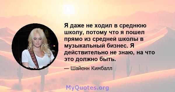 Я даже не ходил в среднюю школу, потому что я пошел прямо из средней школы в музыкальный бизнес. Я действительно не знаю, на что это должно быть.