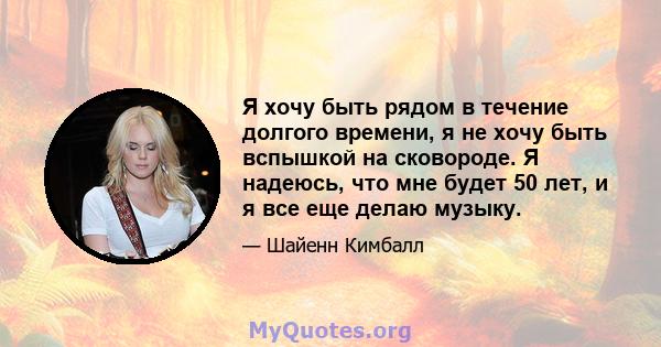 Я хочу быть рядом в течение долгого времени, я не хочу быть вспышкой на сковороде. Я надеюсь, что мне будет 50 лет, и я все еще делаю музыку.