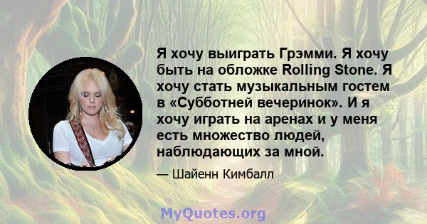 Я хочу выиграть Грэмми. Я хочу быть на обложке Rolling Stone. Я хочу стать музыкальным гостем в «Субботней вечеринок». И я хочу играть на аренах и у меня есть множество людей, наблюдающих за мной.