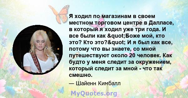 Я ходил по магазинам в своем местном торговом центре в Далласе, в который я ходил уже три года. И все были как "Боже мой, кто это? Кто это?" И я был как все, потому что вы знаете, со мной путешествуют около 20 