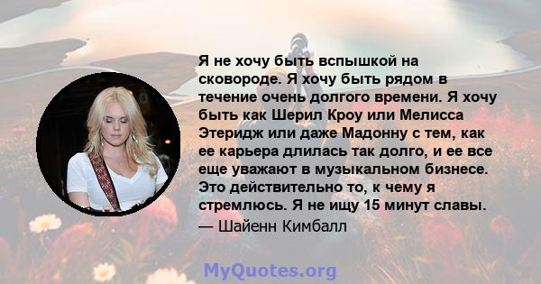 Я не хочу быть вспышкой на сковороде. Я хочу быть рядом в течение очень долгого времени. Я хочу быть как Шерил Кроу или Мелисса Этеридж или даже Мадонну с тем, как ее карьера длилась так долго, и ее все еще уважают в