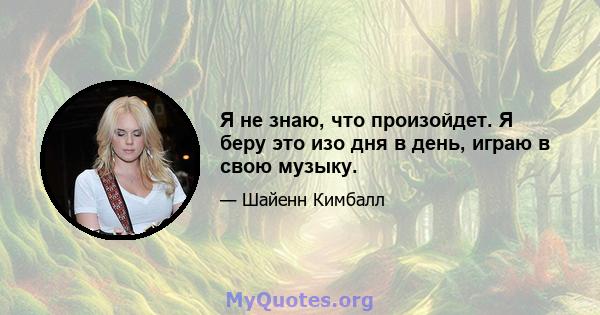 Я не знаю, что произойдет. Я беру это изо дня в день, играю в свою музыку.