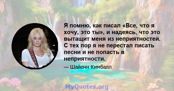 Я помню, как писал «Все, что я хочу, это ты», и надеясь, что это вытащит меня из неприятностей. С тех пор я не перестал писать песни и не попасть в неприятности.