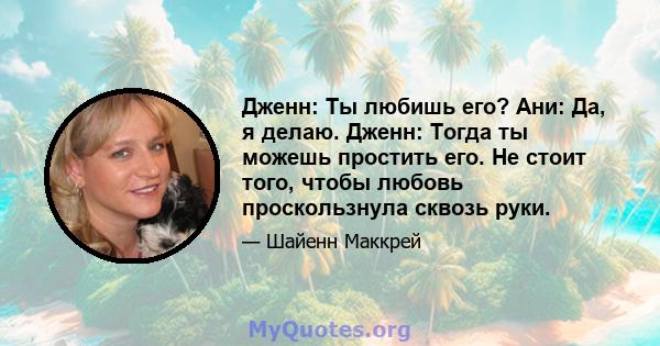 Дженн: Ты любишь его? Ани: Да, я делаю. Дженн: Тогда ты можешь простить его. Не стоит того, чтобы любовь проскользнула сквозь руки.