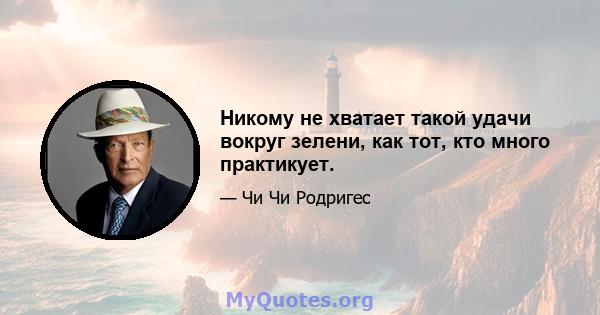 Никому не хватает такой удачи вокруг зелени, как тот, кто много практикует.