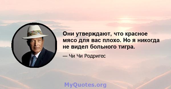 Они утверждают, что красное мясо для вас плохо. Но я никогда не видел больного тигра.