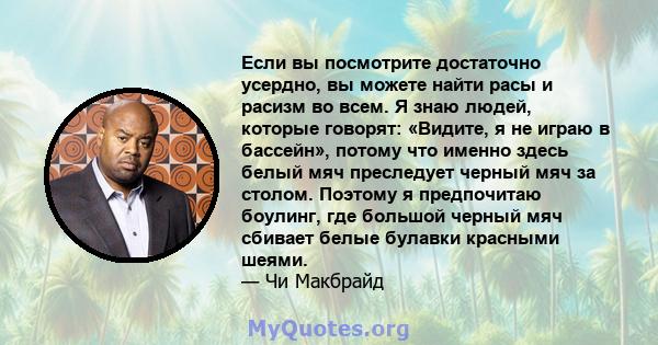 Если вы посмотрите достаточно усердно, вы можете найти расы и расизм во всем. Я знаю людей, которые говорят: «Видите, я не играю в бассейн», потому что именно здесь белый мяч преследует черный мяч за столом. Поэтому я