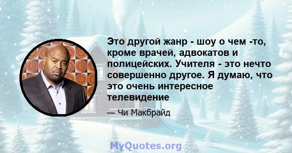 Это другой жанр - шоу о чем -то, кроме врачей, адвокатов и полицейских. Учителя - это нечто совершенно другое. Я думаю, что это очень интересное телевидение