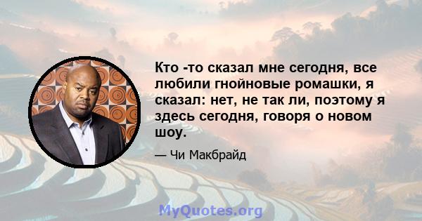 Кто -то сказал мне сегодня, все любили гнойновые ромашки, я сказал: нет, не так ли, поэтому я здесь сегодня, говоря о новом шоу.