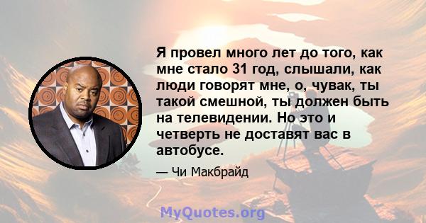 Я провел много лет до того, как мне стало 31 год, слышали, как люди говорят мне, о, чувак, ты такой смешной, ты должен быть на телевидении. Но это и четверть не доставят вас в автобусе.