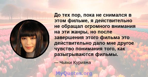 До тех пор, пока не снимался в этом фильме, я действительно не обращал огромного внимания на эти жанры, но после завершения этого фильма это действительно дало мне другое чувство понимания того, как разыгрываются фильмы.