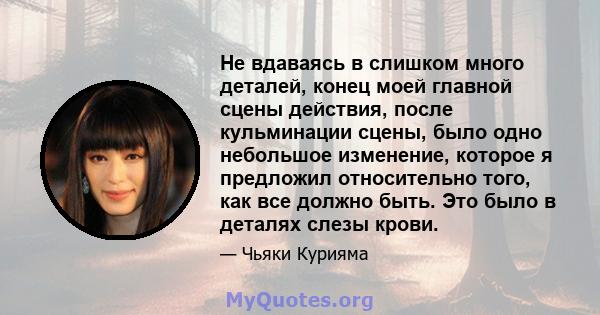 Не вдаваясь в слишком много деталей, конец моей главной сцены действия, после кульминации сцены, было одно небольшое изменение, которое я предложил относительно того, как все должно быть. Это было в деталях слезы крови.