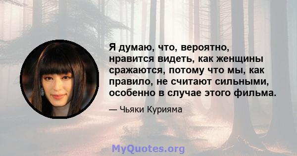 Я думаю, что, вероятно, нравится видеть, как женщины сражаются, потому что мы, как правило, не считают сильными, особенно в случае этого фильма.