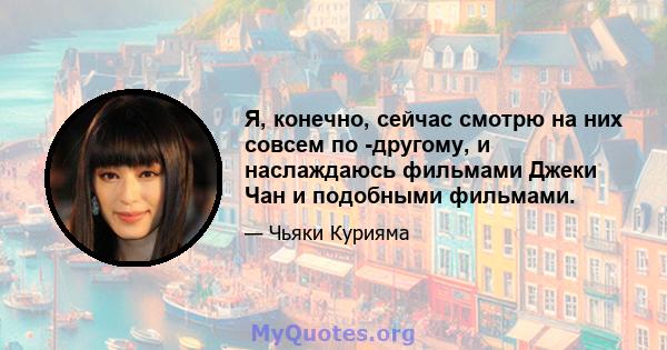 Я, конечно, сейчас смотрю на них совсем по -другому, и наслаждаюсь фильмами Джеки Чан и подобными фильмами.