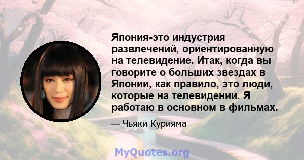 Япония-это индустрия развлечений, ориентированную на телевидение. Итак, когда вы говорите о больших звездах в Японии, как правило, это люди, которые на телевидении. Я работаю в основном в фильмах.