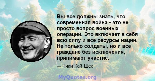 Вы все должны знать, что современная война - это не просто вопрос военных операций. Это включает в себя всю силу и все ресурсы нации. Не только солдаты, но и все граждане без исключения, принимают участие.