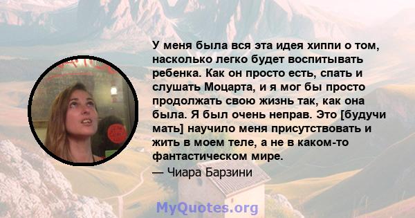 У меня была вся эта идея хиппи о том, насколько легко будет воспитывать ребенка. Как он просто есть, спать и слушать Моцарта, и я мог бы просто продолжать свою жизнь так, как она была. Я был очень неправ. Это [будучи