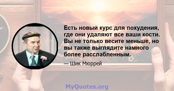 Есть новый курс для похудения, где они удаляют все ваши кости. Вы не только весите меньше, но вы также выглядите намного более расслабленным.