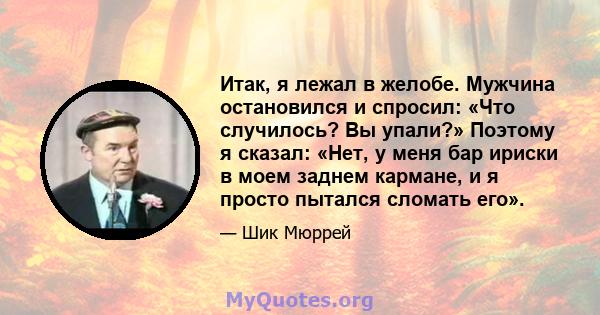 Итак, я лежал в желобе. Мужчина остановился и спросил: «Что случилось? Вы упали?» Поэтому я сказал: «Нет, у меня бар ириски в моем заднем кармане, и я просто пытался сломать его».