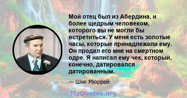 Мой отец был из Абердина, и более щедрым человеком, которого вы не могли бы встретиться. У меня есть золотые часы, которые принадлежали ему. Он продал его мне на смертном одре. Я написал ему чек, который, конечно,